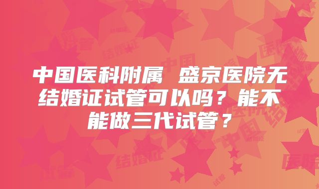 中国医科附属 盛京医院无结婚证试管可以吗？能不能做三代试管？