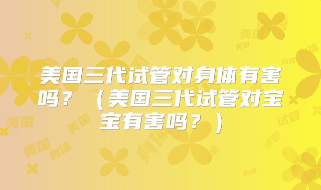 美国三代试管对身体有害吗？（美国三代试管对宝宝有害吗？）