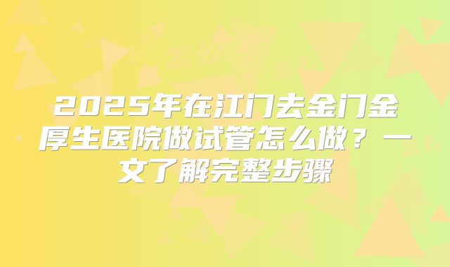 2025年在江门去金门金厚生医院做试管怎么做？一文了解完整步骤