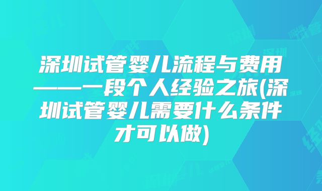 深圳试管婴儿流程与费用——一段个人经验之旅(深圳试管婴儿需要什么条件才可以做)