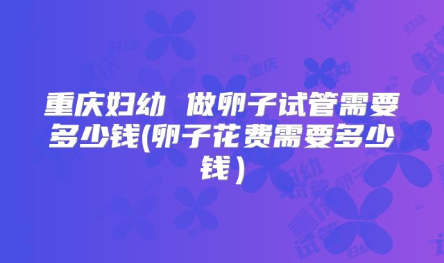 重庆妇幼 做卵子试管需要多少钱(卵子花费需要多少钱)