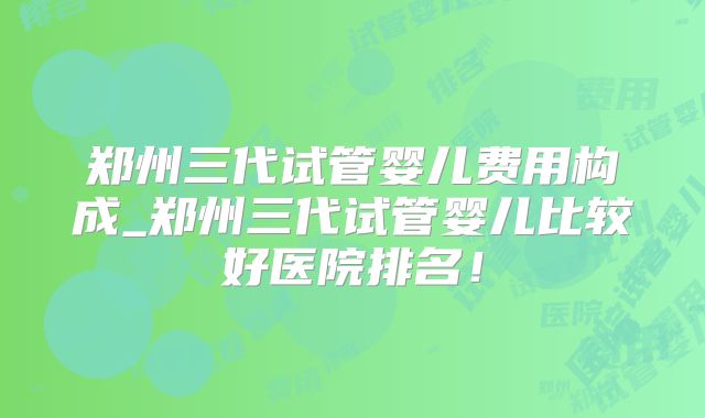 郑州三代试管婴儿费用构成_郑州三代试管婴儿比较好医院排名！