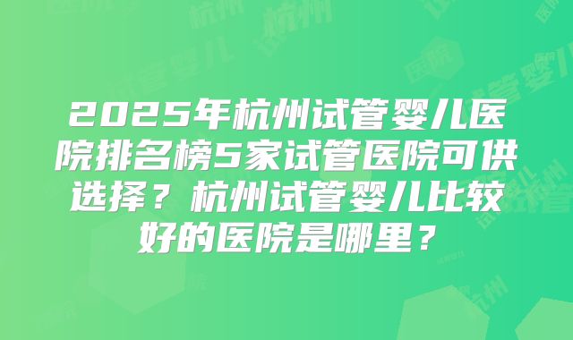 2025年杭州试管婴儿医院排名榜5家试管医院可供选择？杭州试管婴儿比较好的医院是哪里？