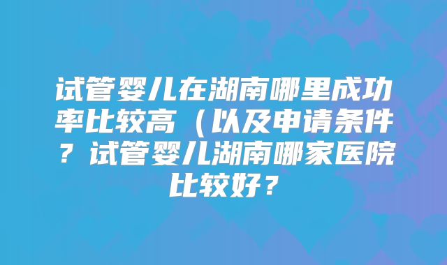 试管婴儿在湖南哪里成功率比较高（以及申请条件？试管婴儿湖南哪家医院比较好？
