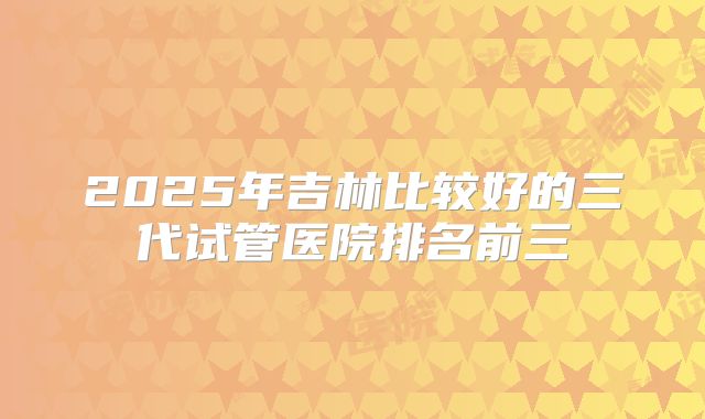 2025年吉林比较好的三代试管医院排名前三