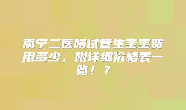 南宁二医院试管生宝宝费用多少，附详细价格表一览！？