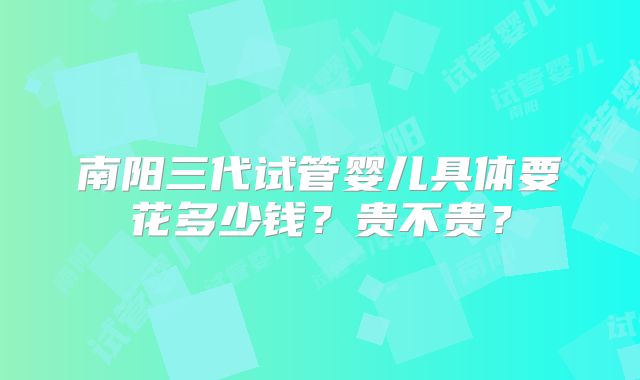 南阳三代试管婴儿具体要花多少钱？贵不贵？