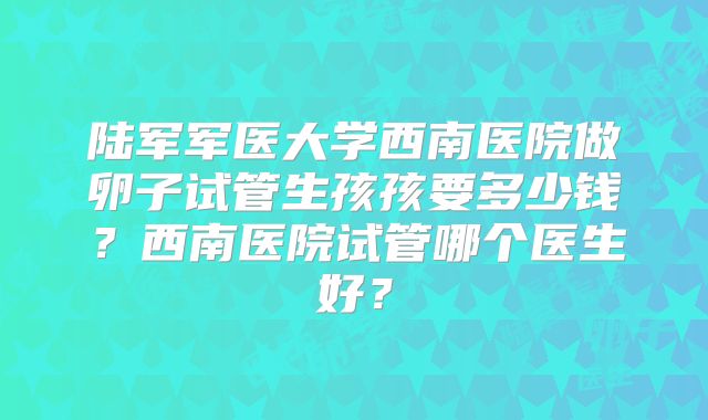 陆军军医大学西南医院做卵子试管生孩孩要多少钱？西南医院试管哪个医生好？