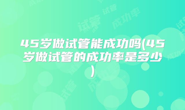 45岁做试管能成功吗(45岁做试管的成功率是多少)