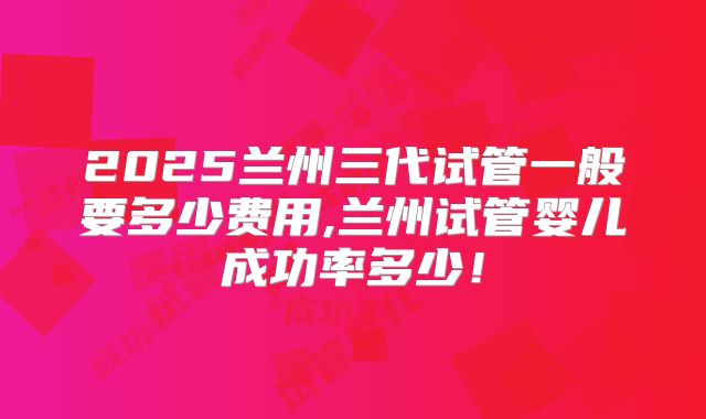 2025兰州三代试管一般要多少费用,兰州试管婴儿成功率多少！
