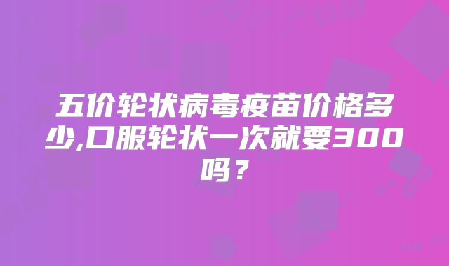 五价轮状病毒疫苗价格多少,口服轮状一次就要300吗？