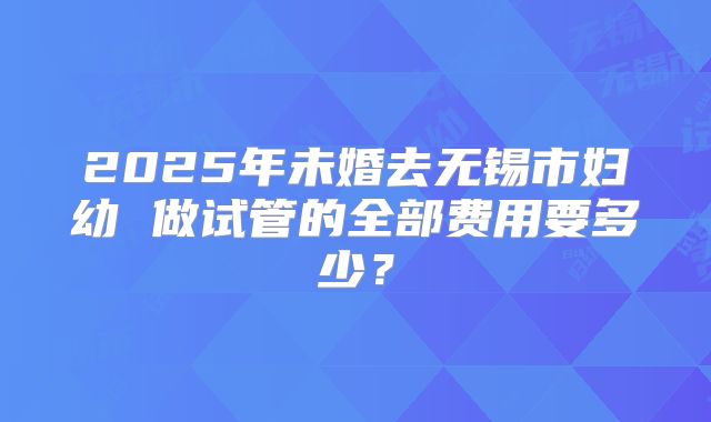 2025年未婚去无锡市妇幼 做试管的全部费用要多少？
