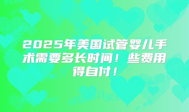 2025年美国试管婴儿手术需要多长时间！些费用得自付！