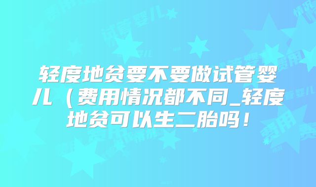 轻度地贫要不要做试管婴儿（费用情况都不同_轻度地贫可以生二胎吗！