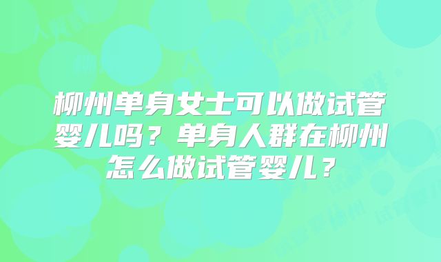 柳州单身女士可以做试管婴儿吗？单身人群在柳州怎么做试管婴儿？