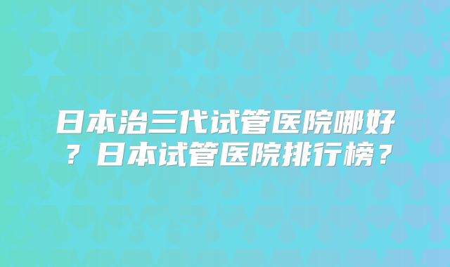 日本治三代试管医院哪好？日本试管医院排行榜？