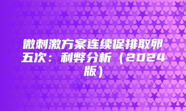 微刺激方案连续促排取卵五次：利弊分析（2024版）