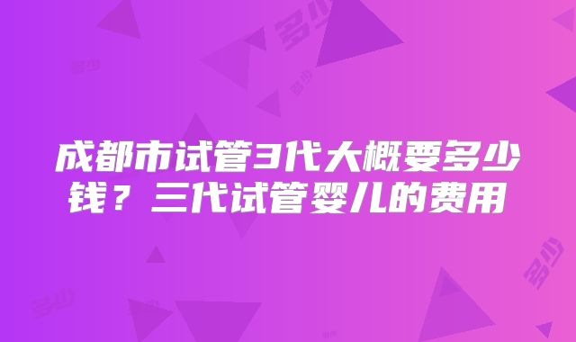 成都市试管3代大概要多少钱？三代试管婴儿的费用