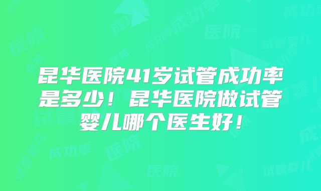昆华医院41岁试管成功率是多少！昆华医院做试管婴儿哪个医生好！