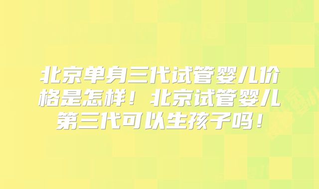 北京单身三代试管婴儿价格是怎样!北京试管婴儿第三代可以生孩子吗!