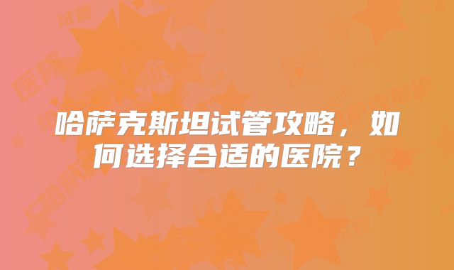 哈萨克斯坦试管攻略，如何选择合适的医院？