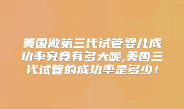 美国做第三代试管婴儿成功率究竟有多大呢,美国三代试管的成功率是多少！