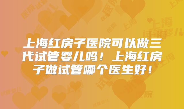 上海红房子医院可以做三代试管婴儿吗！上海红房子做试管哪个医生好！