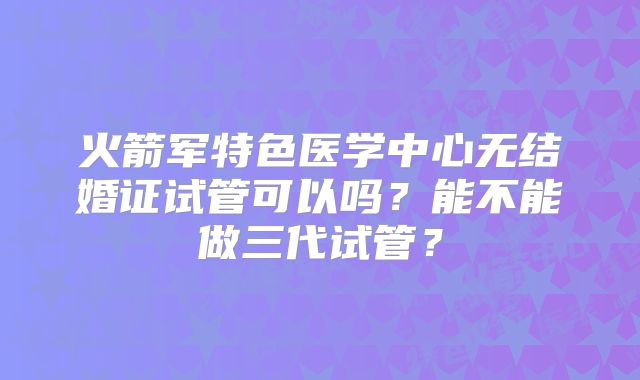 火箭军特色医学中心无结婚证试管可以吗？能不能做三代试管？