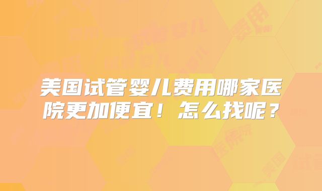 美国试管婴儿费用哪家医院更加便宜！怎么找呢？