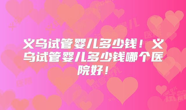 义乌试管婴儿多少钱！义乌试管婴儿多少钱哪个医院好！