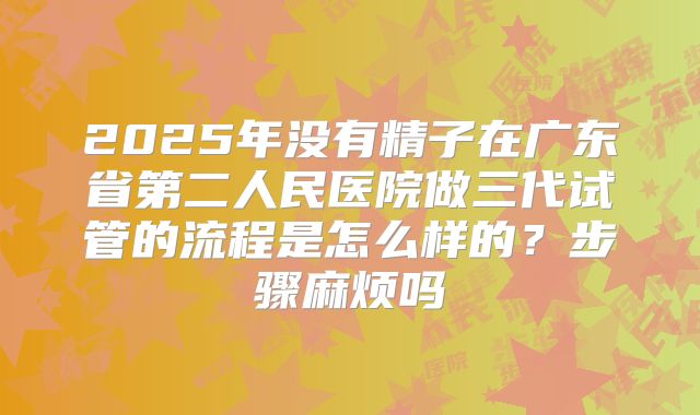 2025年没有精子在广东省第二人民医院做三代试管的流程是怎么样的？步骤麻烦吗