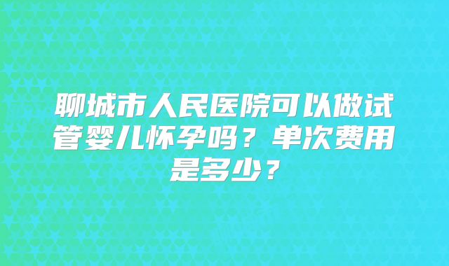 聊城市人民医院可以做试管婴儿怀孕吗？单次费用是多少？