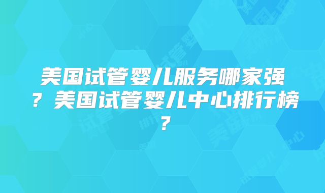 美国试管婴儿服务哪家强？美国试管婴儿中心排行榜？