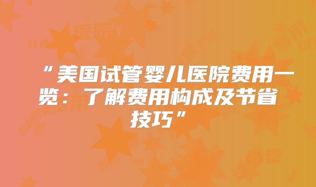 “美国试管婴儿医院费用一览：了解费用构成及节省技巧”