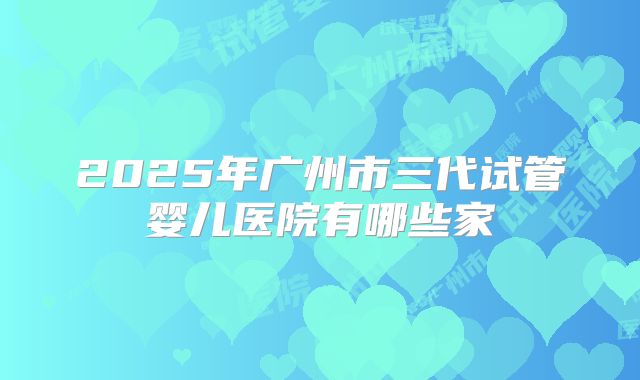 2025年广州市三代试管婴儿医院有哪些家