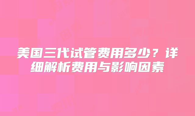 美国三代试管费用多少？详细解析费用与影响因素