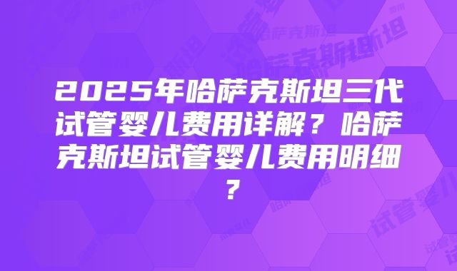 2025年哈萨克斯坦三代试管婴儿费用详解？哈萨克斯坦试管婴儿费用明细？