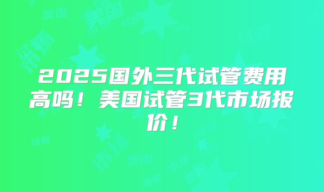 2025国外三代试管费用高吗！美国试管3代市场报价！