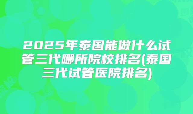 2025年泰国能做什么试管三代哪所院校排名(泰国三代试管医院排名)