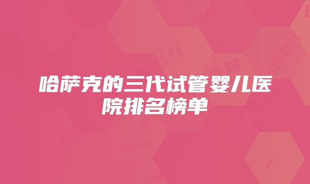 哈萨克的三代试管婴儿医院排名榜单