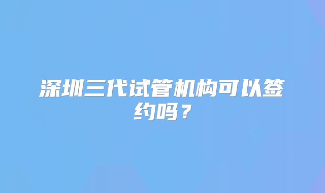 深圳三代试管机构可以签约吗？