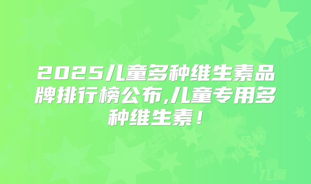 2025儿童多种维生素品牌排行榜公布,儿童专用多种维生素!