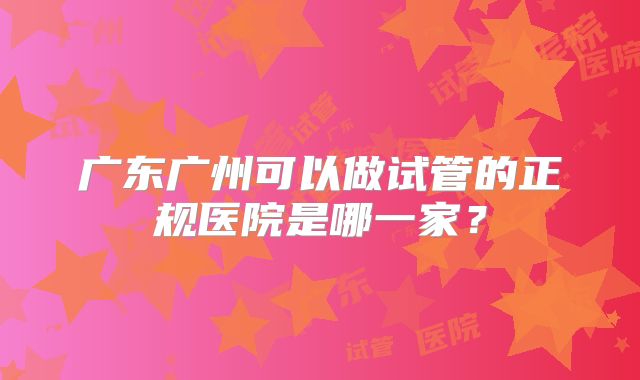 广东广州可以做试管的正规医院是哪一家？