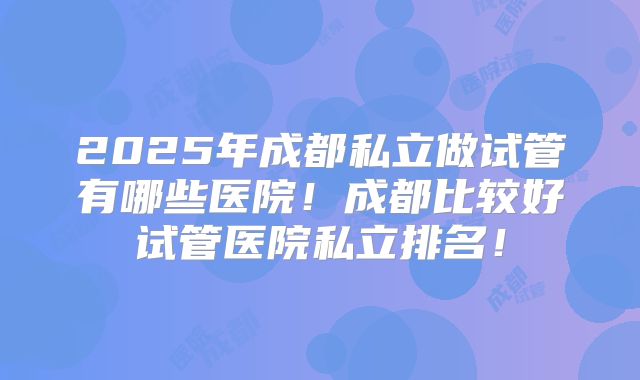 2025年成都私立做试管有哪些医院!成都比较好试管医院私立排名!