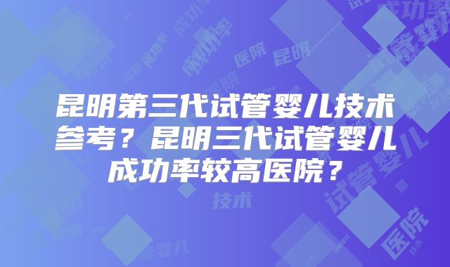 昆明第三代试管婴儿技术参考？昆明三代试管婴儿成功率较高医院？