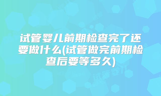 试管婴儿前期检查完了还要做什么(试管做完前期检查后要等多久)