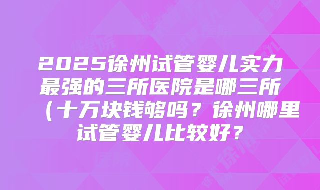 2025徐州试管婴儿实力最强的三所医院是哪三所（十万块钱够吗？徐州哪里试管婴儿比较好？