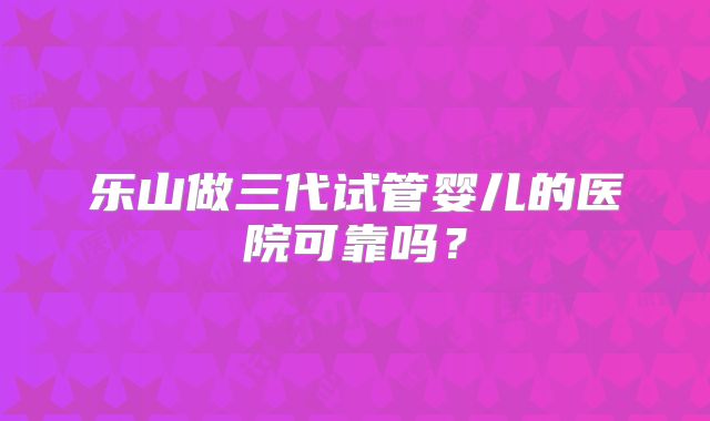 乐山做三代试管婴儿的医院可靠吗？