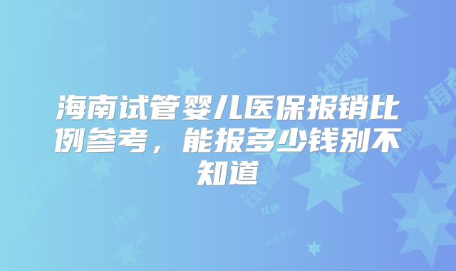 海南试管婴儿医保报销比例参考，能报多少钱别不知道