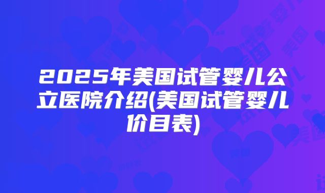 2025年美国试管婴儿公立医院介绍(美国试管婴儿价目表)